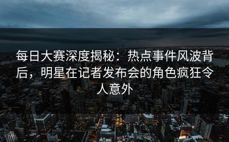 每日大赛深度揭秘：热点事件风波背后，明星在记者发布会的角色疯狂令人意外  第1张