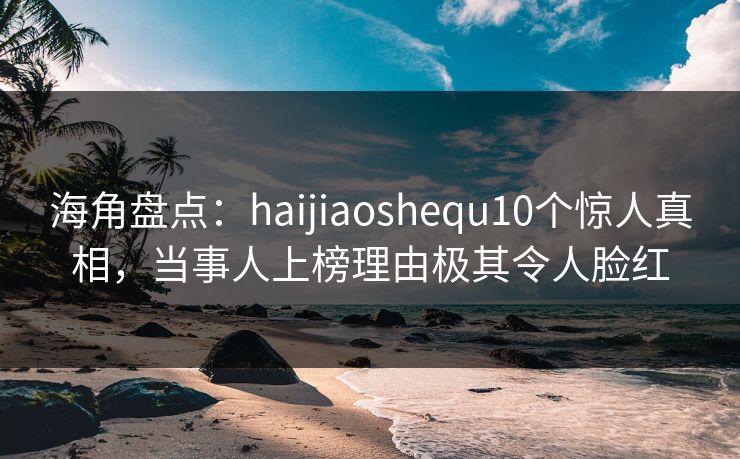 海角盘点：haijiaoshequ10个惊人真相，当事人上榜理由极其令人脸红