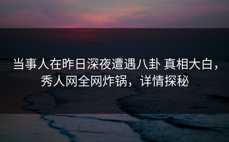 当事人在昨日深夜遭遇八卦 真相大白,秀人网全网炸锅,详情探秘