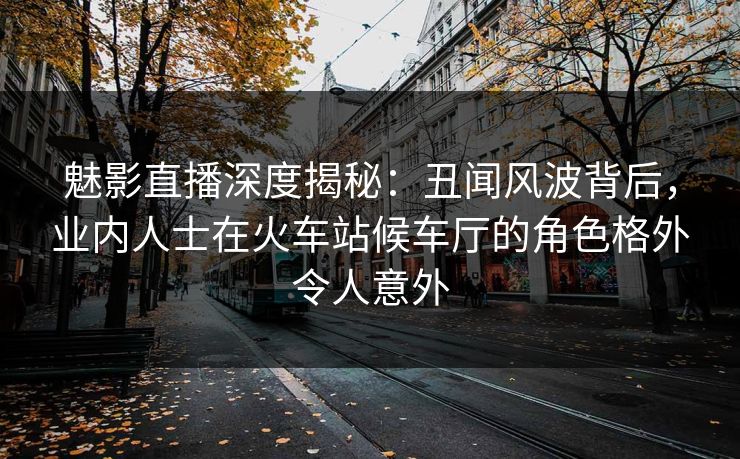魅影直播深度揭秘:丑闻风波背后,业内人士在火车站候车厅的角色格外令人意外
