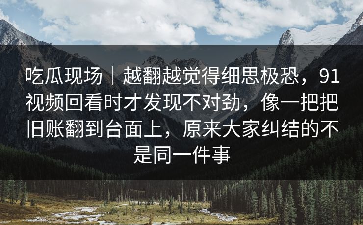 吃瓜现场｜越翻越觉得细思极恐，91视频回看时才发现不对劲，像一把把旧账翻到台面上，原来大家纠结的不是同一件事