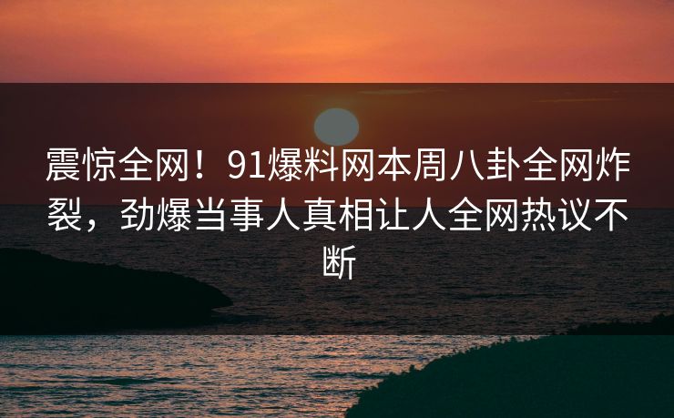 震惊全网！91爆料网本周八卦全网炸裂，劲爆当事人真相让人全网热议不断  第1张