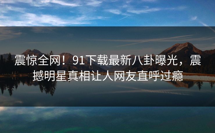 震惊全网！91下载最新八卦曝光，震撼明星真相让人网友直呼过瘾  第1张