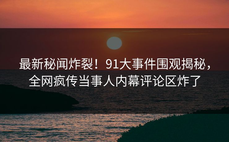 最新秘闻炸裂！91大事件围观揭秘，全网疯传当事人内幕评论区炸了