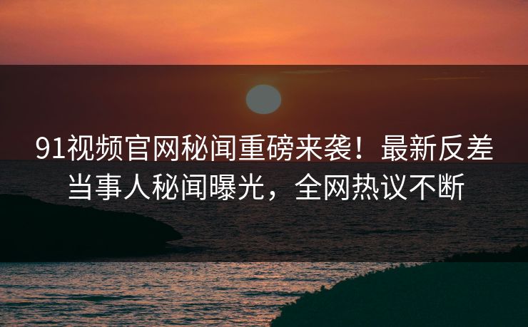 91视频官网秘闻重磅来袭！最新反差当事人秘闻曝光，全网热议不断