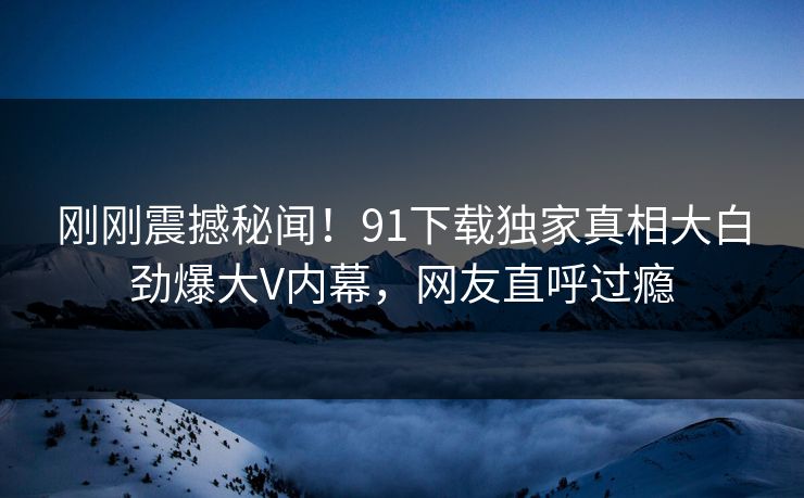 刚刚震撼秘闻！91下载独家真相大白劲爆大V内幕，网友直呼过瘾