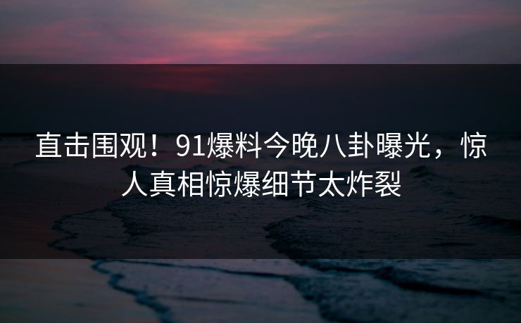 直击围观！91爆料今晚八卦曝光，惊人真相惊爆细节太炸裂
