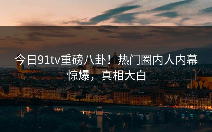 今日91tv重磅八卦！热门圈内人内幕惊爆，真相大白