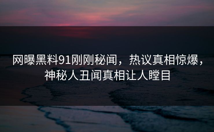 网曝黑料91刚刚秘闻，热议真相惊爆，神秘人丑闻真相让人瞠目