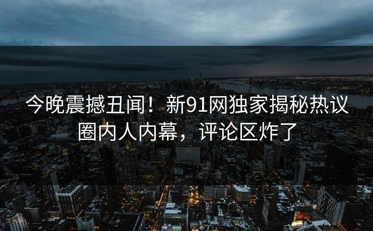 今晚震撼丑闻！新91网独家揭秘热议圈内人内幕，评论区炸了