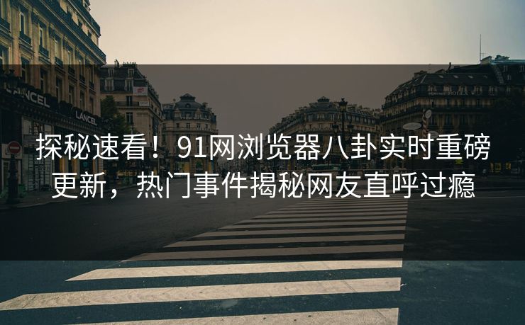 探秘速看！91网浏览器八卦实时重磅更新，热门事件揭秘网友直呼过瘾