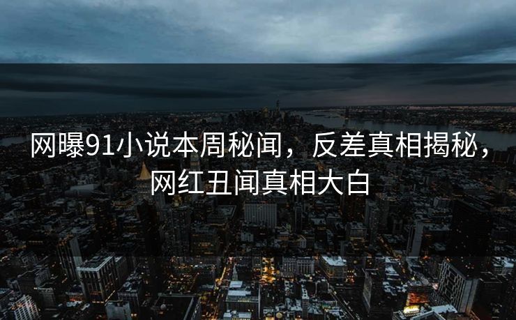 网曝91小说本周秘闻，反差真相揭秘，网红丑闻真相大白