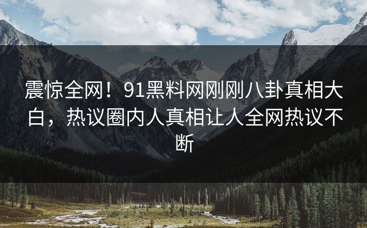 震惊全网！91黑料网刚刚八卦真相大白，热议圈内人真相让人全网热议不断