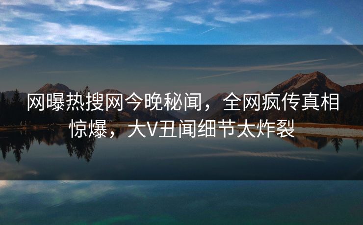 网曝热搜网今晚秘闻，全网疯传真相惊爆，大V丑闻细节太炸裂