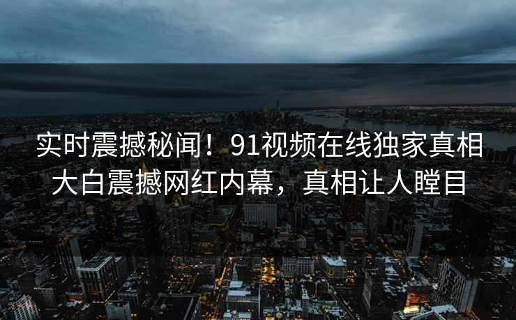 实时震撼秘闻！91视频在线独家真相大白震撼网红内幕，真相让人瞠目
