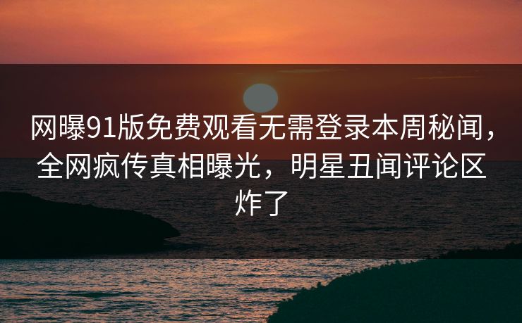 网曝91版免费观看无需登录本周秘闻，全网疯传真相曝光，明星丑闻评论区炸了