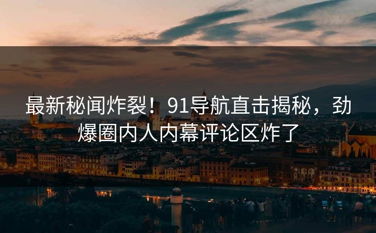 最新秘闻炸裂！91导航直击揭秘，劲爆圈内人内幕评论区炸了