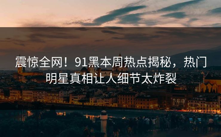 震惊全网！91黑本周热点揭秘，热门明星真相让人细节太炸裂