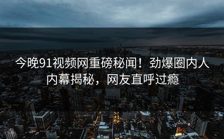 今晚91视频网重磅秘闻！劲爆圈内人内幕揭秘，网友直呼过瘾