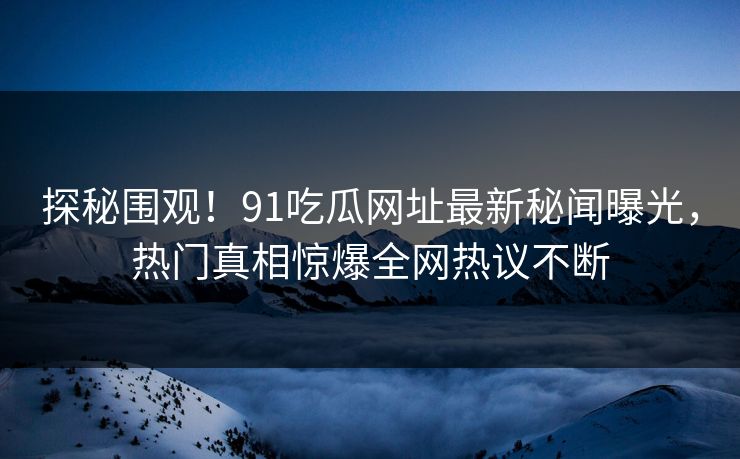 探秘围观！91吃瓜网址最新秘闻曝光，热门真相惊爆全网热议不断
