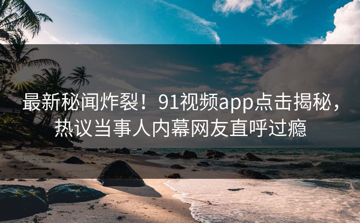 最新秘闻炸裂！91视频app点击揭秘，热议当事人内幕网友直呼过瘾
