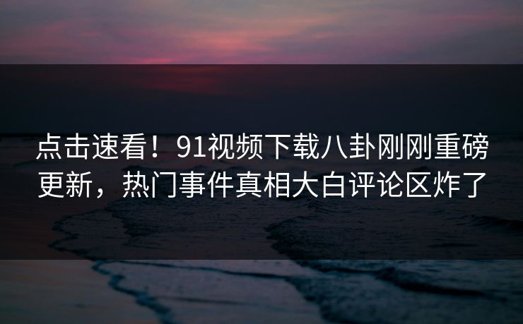 点击速看！91视频下载八卦刚刚重磅更新，热门事件真相大白评论区炸了