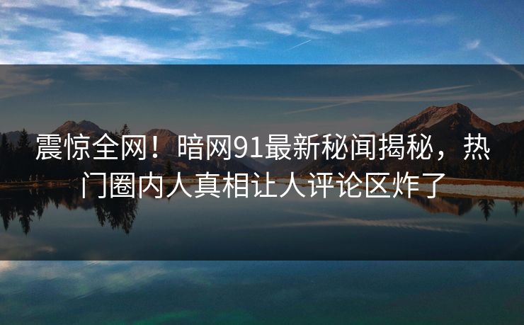 震惊全网！暗网91最新秘闻揭秘，热门圈内人真相让人评论区炸了