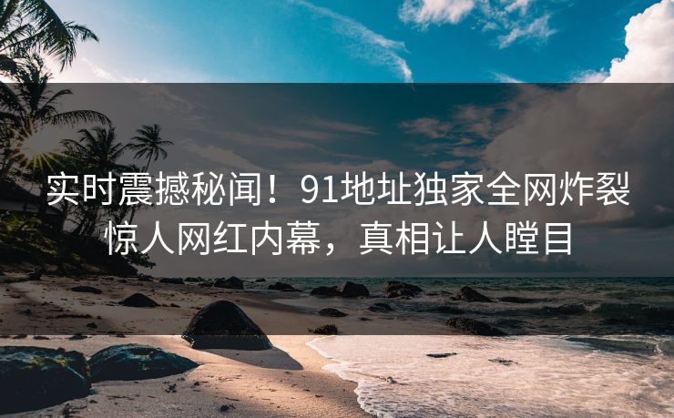 实时震撼秘闻！91地址独家全网炸裂惊人网红内幕，真相让人瞠目