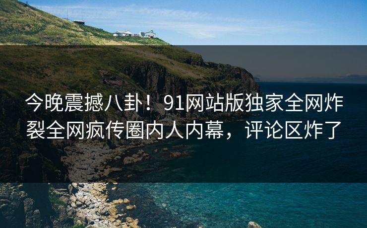 今晚震撼八卦！91网站版独家全网炸裂全网疯传圈内人内幕，评论区炸了