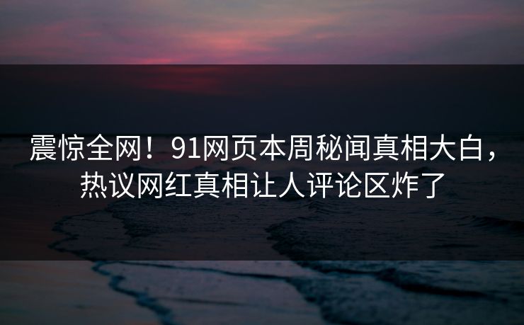 震惊全网！91网页本周秘闻真相大白，热议网红真相让人评论区炸了
