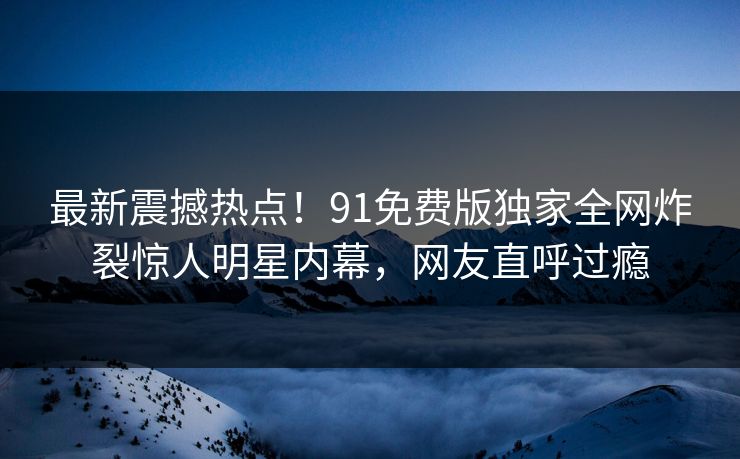 最新震撼热点！91免费版独家全网炸裂惊人明星内幕，网友直呼过瘾