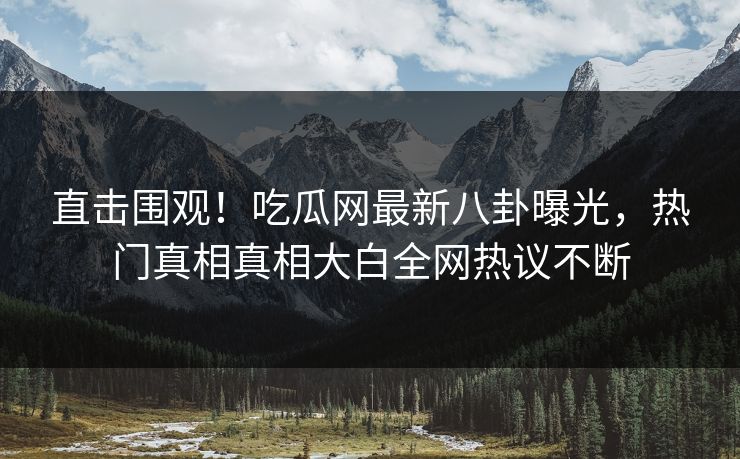 直击围观！吃瓜网最新八卦曝光，热门真相真相大白全网热议不断