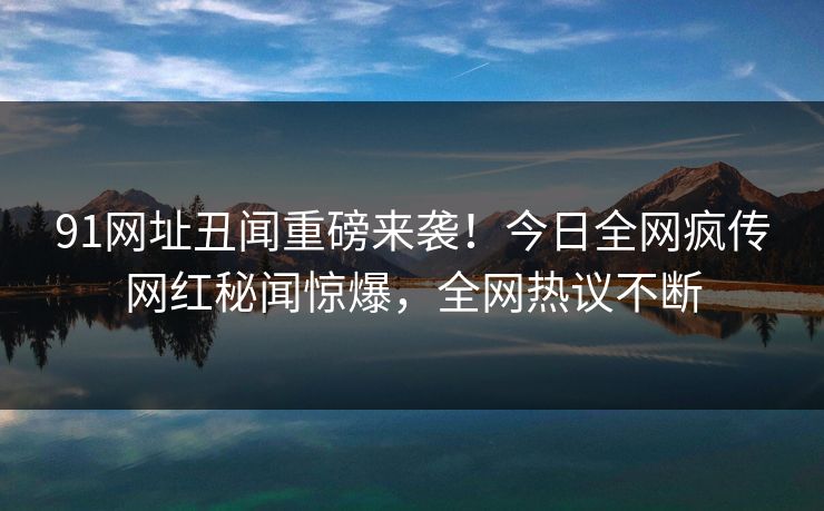 91网址丑闻重磅来袭！今日全网疯传网红秘闻惊爆，全网热议不断