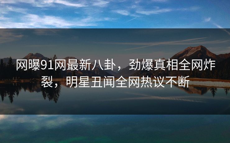 网曝91网最新八卦，劲爆真相全网炸裂，明星丑闻全网热议不断