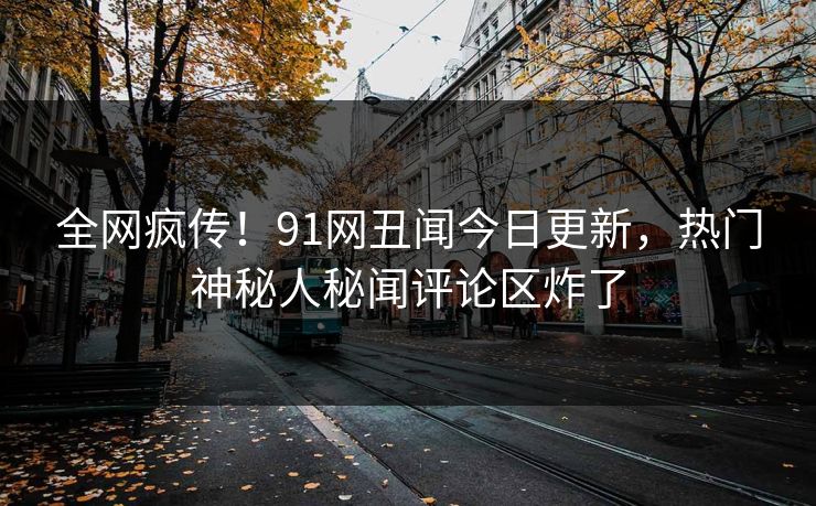 全网疯传！91网丑闻今日更新，热门神秘人秘闻评论区炸了