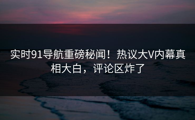 实时91导航重磅秘闻！热议大V内幕真相大白，评论区炸了