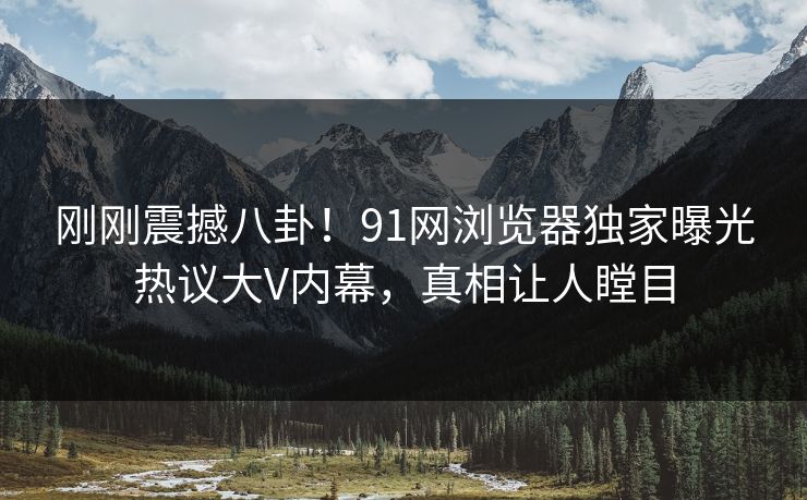 刚刚震撼八卦！91网浏览器独家曝光热议大V内幕，真相让人瞠目