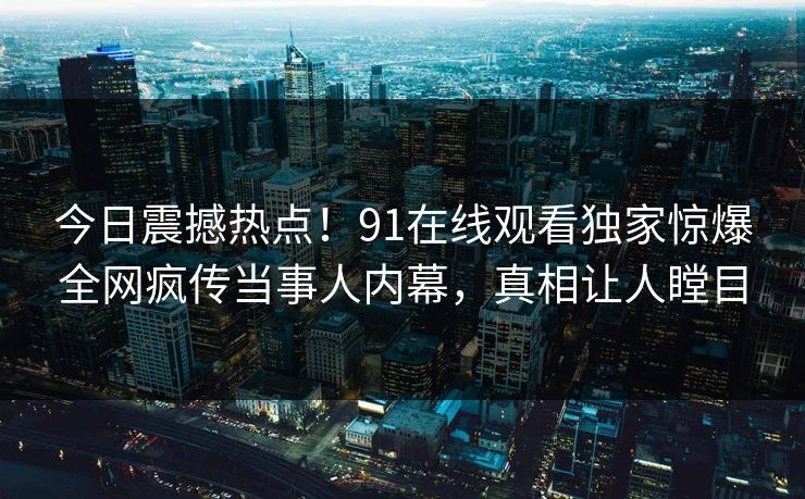 今日震撼热点！91在线观看独家惊爆全网疯传当事人内幕，真相让人瞠目