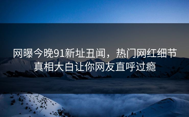 网曝今晚91新址丑闻，热门网红细节真相大白让你网友直呼过瘾