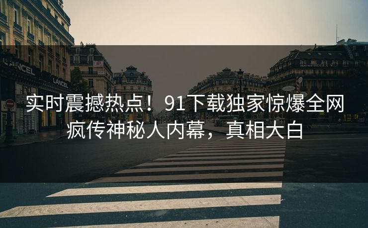 实时震撼热点！91下载独家惊爆全网疯传神秘人内幕，真相大白