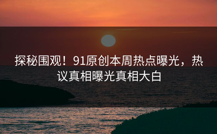 探秘围观！91原创本周热点曝光，热议真相曝光真相大白