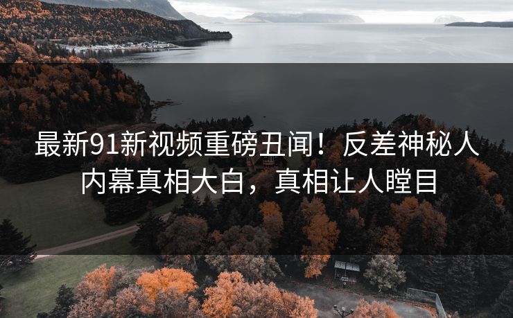 最新91新视频重磅丑闻！反差神秘人内幕真相大白，真相让人瞠目