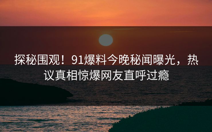 探秘围观！91爆料今晚秘闻曝光，热议真相惊爆网友直呼过瘾