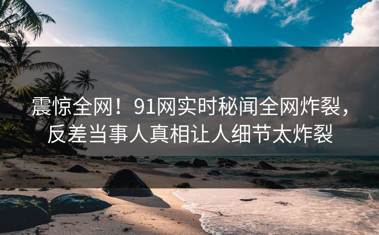 震惊全网！91网实时秘闻全网炸裂，反差当事人真相让人细节太炸裂