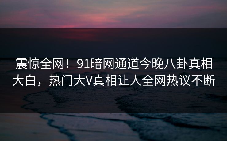 震惊全网！91暗网通道今晚八卦真相大白，热门大V真相让人全网热议不断