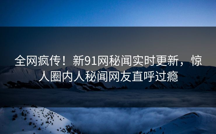 全网疯传！新91网秘闻实时更新，惊人圈内人秘闻网友直呼过瘾