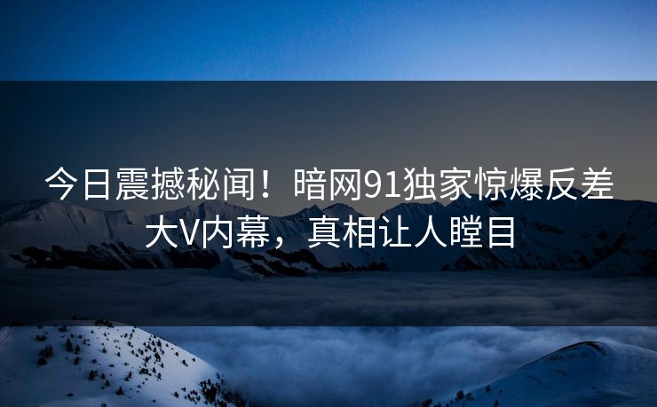 今日震撼秘闻！暗网91独家惊爆反差大V内幕，真相让人瞠目