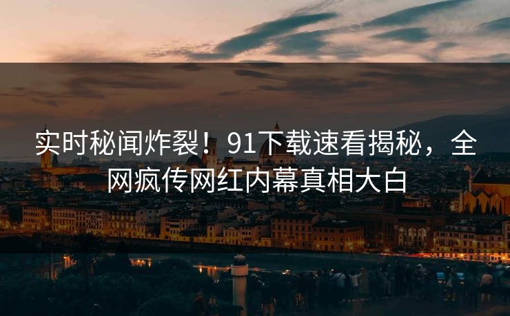 实时秘闻炸裂！91下载速看揭秘，全网疯传网红内幕真相大白