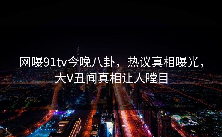 网曝91tv今晚八卦，热议真相曝光，大V丑闻真相让人瞠目