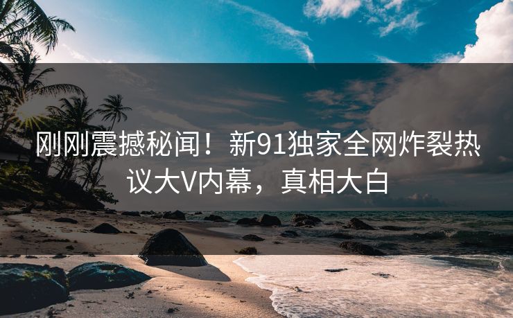 刚刚震撼秘闻！新91独家全网炸裂热议大V内幕，真相大白